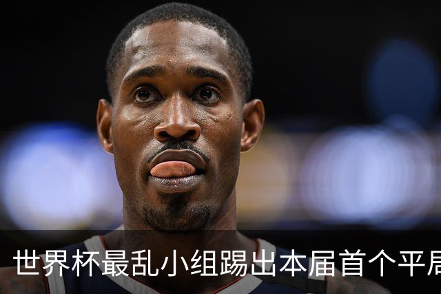 世界杯最乱小组踢出本届首个平局 扩招下出线形势大好