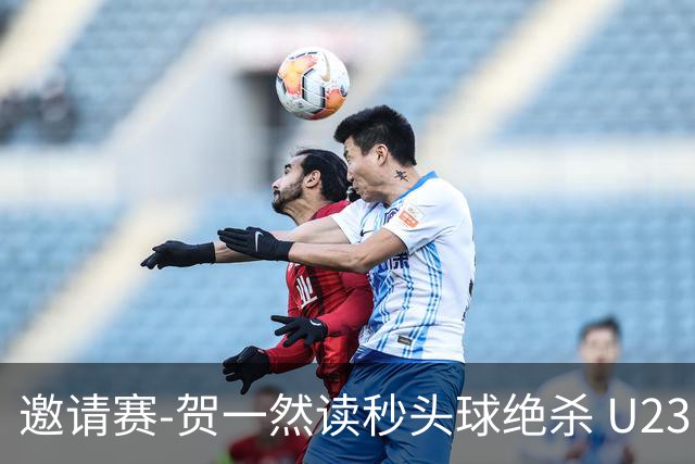 邀请赛-贺一然读秒头球绝杀 U23国足1-0力克塔吉克斯坦